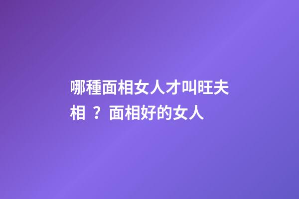 哪種面相女人才叫旺夫相？面相好的女人